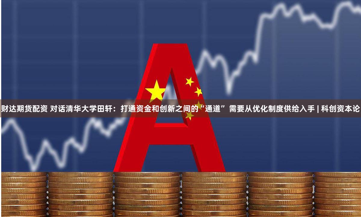 财达期货配资 对话清华大学田轩：打通资金和创新之间的“通道” 需要从优化制度供给入手 | 科创资本论