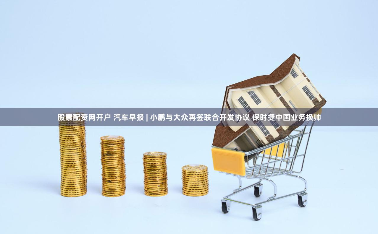 股票配资网开户 汽车早报 | 小鹏与大众再签联合开发协议 保时捷中国业务换帅