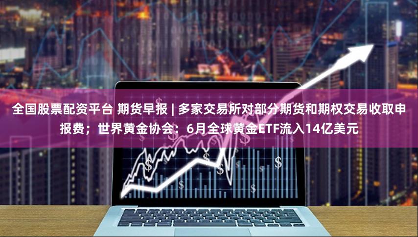 全国股票配资平台 期货早报 | 多家交易所对部分期货和期权交易收取申报费；世界黄金协会：6月全球黄金ETF流入14亿美元