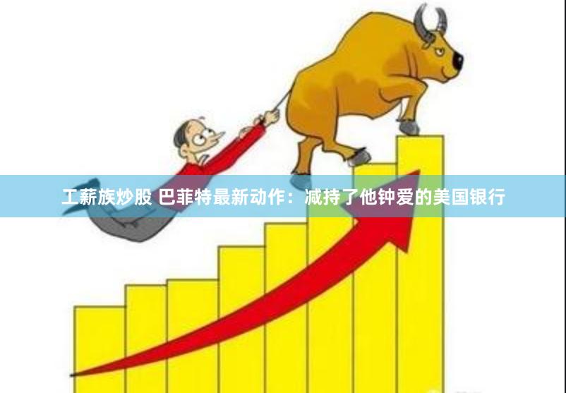 工薪族炒股 巴菲特最新动作：减持了他钟爱的美国银行