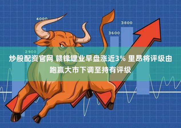 炒股配资官网 赣锋锂业早盘涨近3% 里昂将评级由跑赢大市下调至持有评级