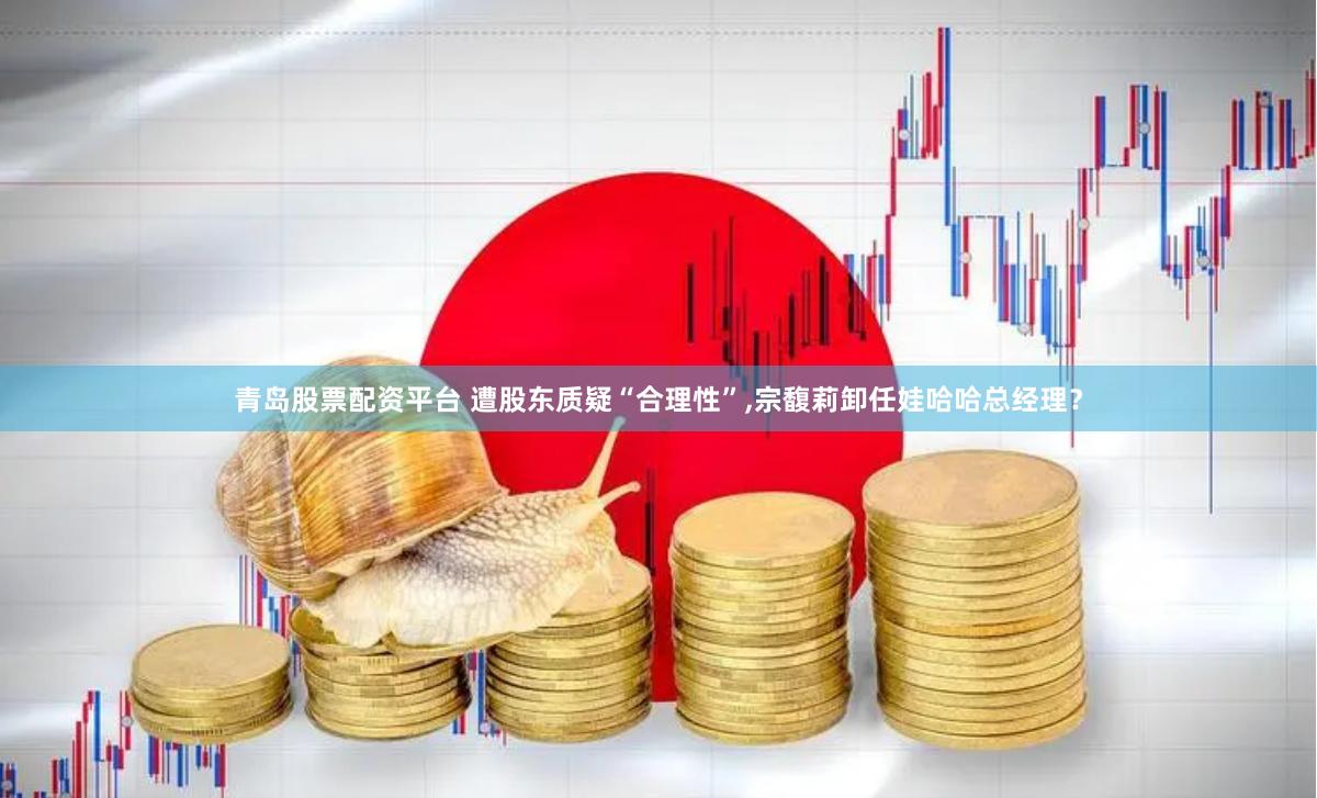 青岛股票配资平台 遭股东质疑“合理性”,宗馥莉卸任娃哈哈总经理？
