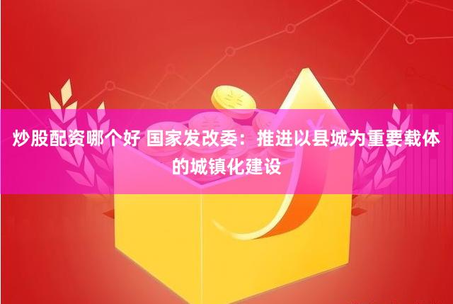 炒股配资哪个好 国家发改委：推进以县城为重要载体的城镇化建设