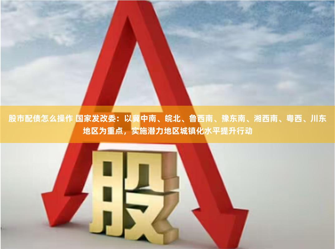 股市配债怎么操作 国家发改委：以冀中南、皖北、鲁西南、豫东南、湘西南、粤西、川东地区为重点，实施潜力地区城镇化水平提升行动