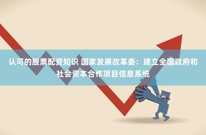 认可的股票配资知识 国家发展改革委：建立全国政府和社会资本合作项目信息系统