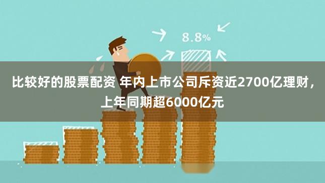 比较好的股票配资 年内上市公司斥资近2700亿理财，上年同期超6000亿元