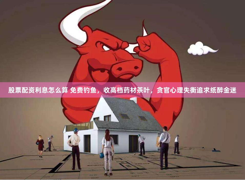 股票配资利息怎么算 免费钓鱼，收高档药材茶叶，贪官心理失衡追求纸醉金迷