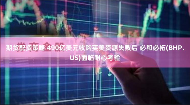 期货配资策略 490亿美元收购英美资源失败后 必和必拓(BHP.US)面临耐心考验