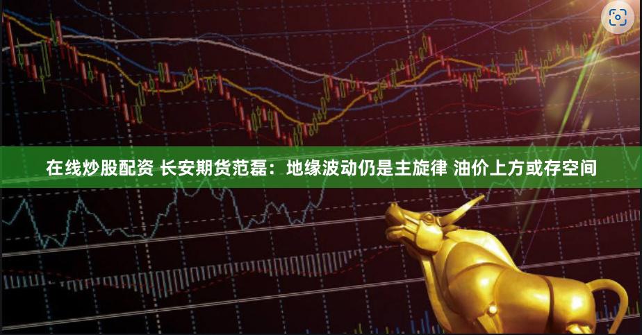 在线炒股配资 长安期货范磊：地缘波动仍是主旋律 油价上方或存空间