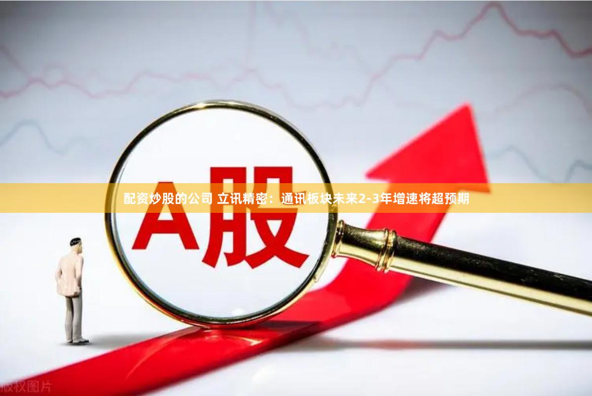配资炒股的公司 立讯精密：通讯板块未来2-3年增速将超预期