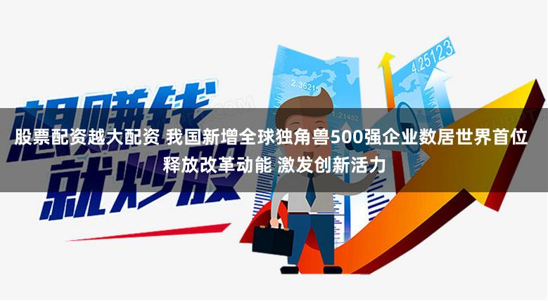 股票配资越大配资 我国新增全球独角兽500强企业数居世界首位 释放改革动能 激发创新活力