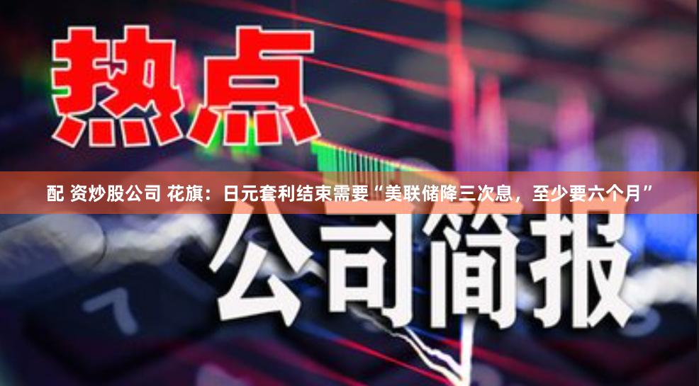 配 资炒股公司 花旗：日元套利结束需要“美联储降三次息，至少要六个月”