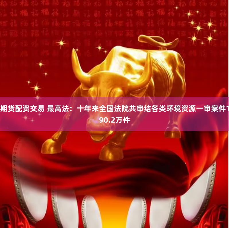 期货配资交易 最高法：十年来全国法院共审结各类环境资源一审案件190.2万件