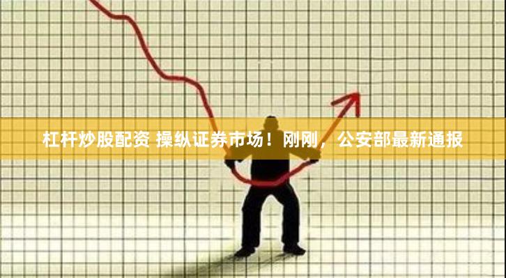 杠杆炒股配资 操纵证券市场！刚刚，公安部最新通报