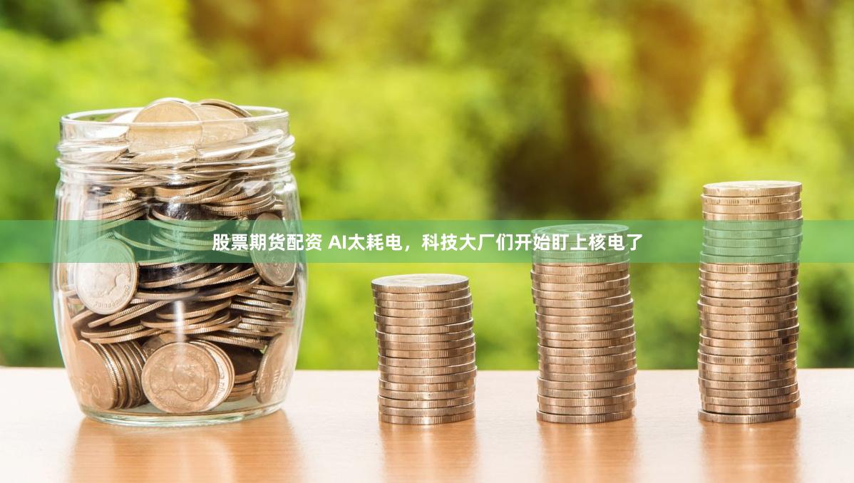股票期货配资 AI太耗电，科技大厂们开始盯上核电了