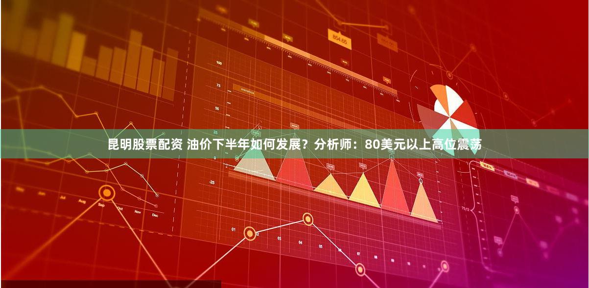 昆明股票配资 油价下半年如何发展？分析师：80美元以上高位震荡