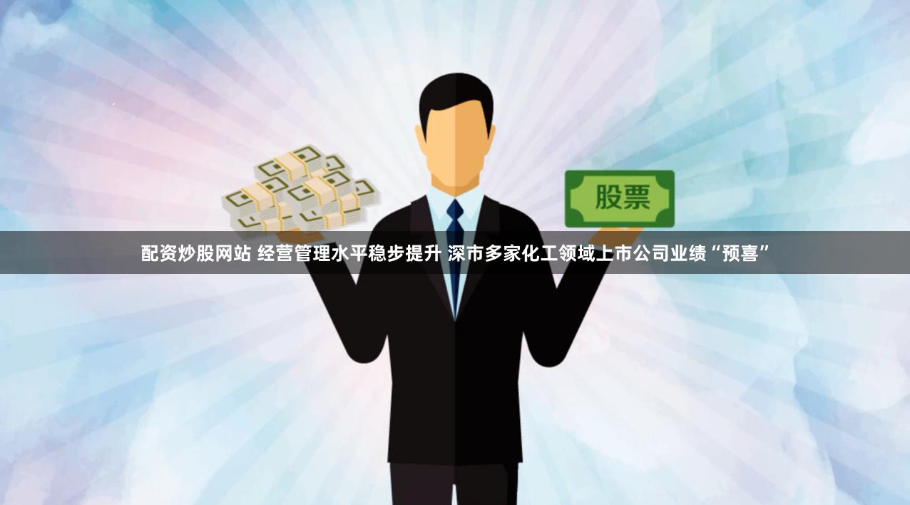 配资炒股网站 经营管理水平稳步提升 深市多家化工领域上市公司业绩“预喜”