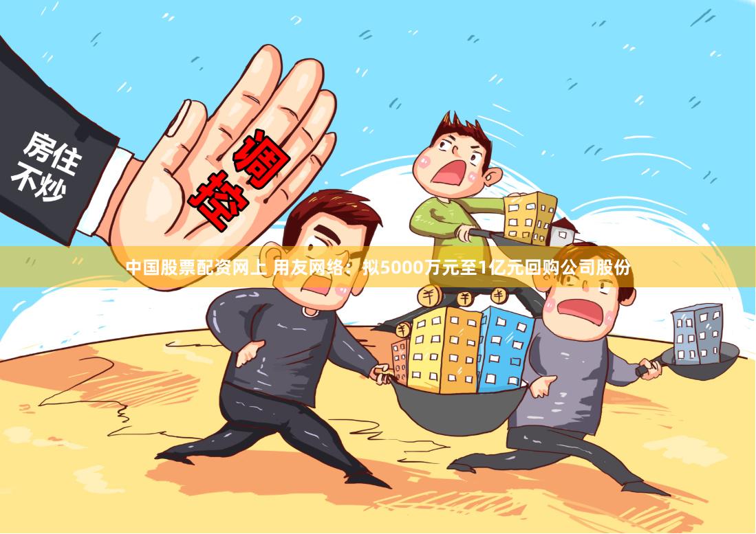 中国股票配资网上 用友网络：拟5000万元至1亿元回购公司股份