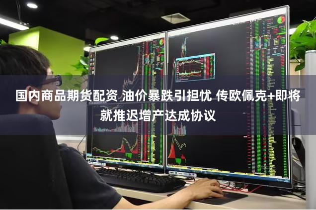 国内商品期货配资 油价暴跌引担忧 传欧佩克+即将就推迟增产达成协议
