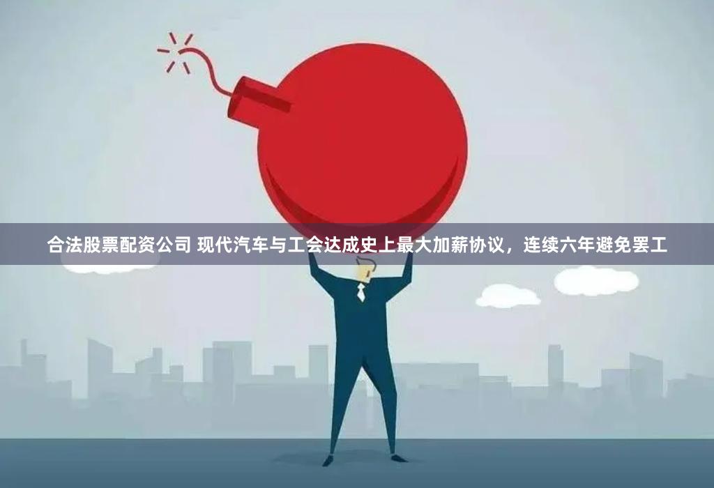 合法股票配资公司 现代汽车与工会达成史上最大加薪协议，连续六年避免罢工
