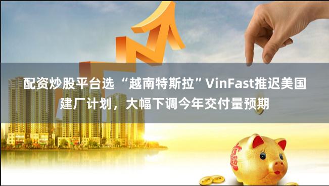配资炒股平台选 “越南特斯拉”VinFast推迟美国建厂计划，大幅下调今年交付量预期