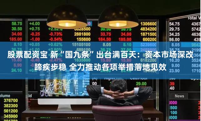 股票配资宝 新“国九条”出台满百天：资本市场深改蹄疾步稳 全力推动各项举措落地见效