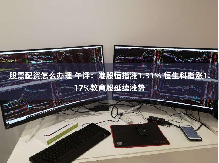 股票配资怎么办理 午评：港股恒指涨1.31% 恒生科指涨1.17%教育股延续涨势