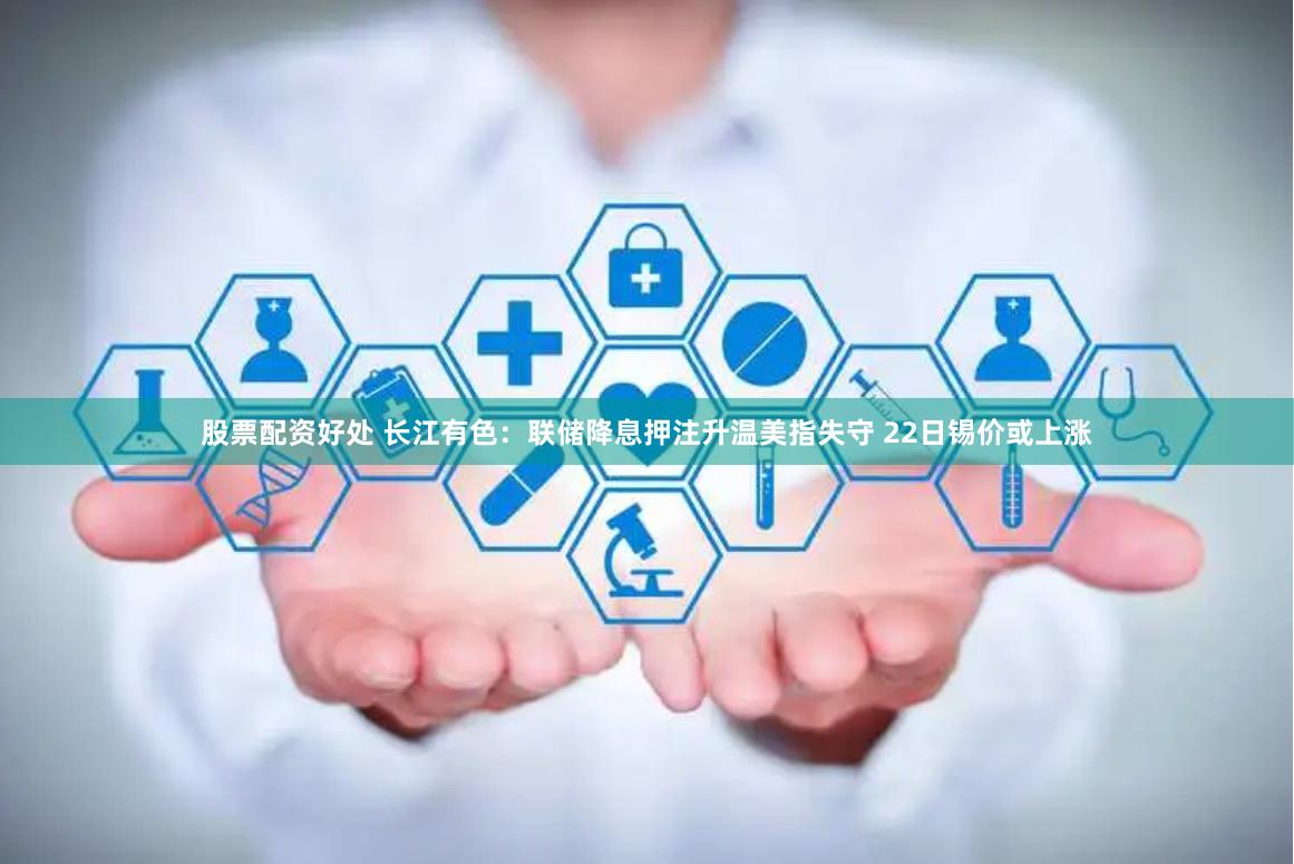 股票配资好处 长江有色：联储降息押注升温美指失守 22日锡价或上涨