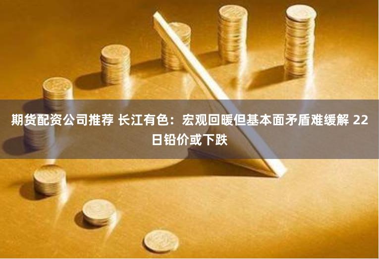 期货配资公司推荐 长江有色：宏观回暖但基本面矛盾难缓解 22日铅价或下跌