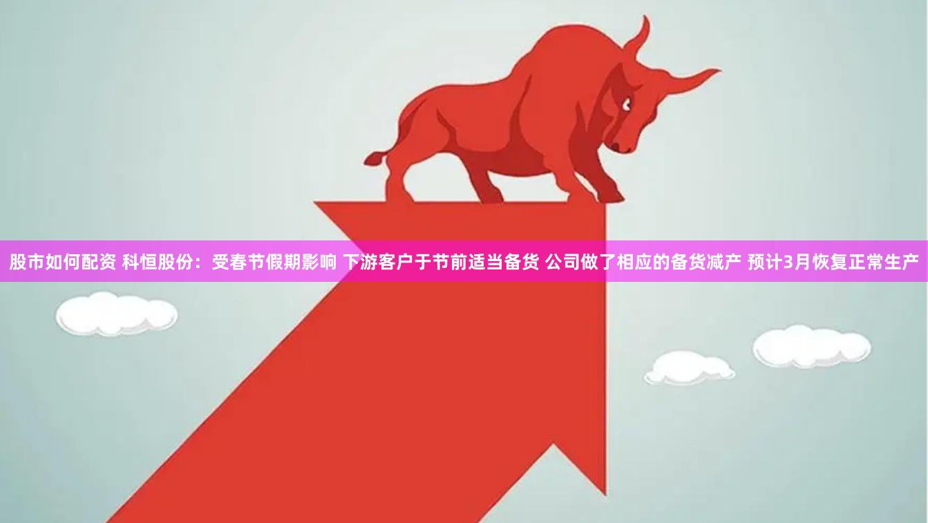 股市如何配资 科恒股份：受春节假期影响 下游客户于节前适当备货 公司做了相应的备货减产 预计3月恢复正常生产
