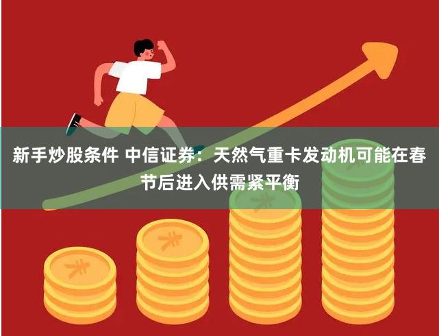 新手炒股条件 中信证券：天然气重卡发动机可能在春节后进入供需紧平衡