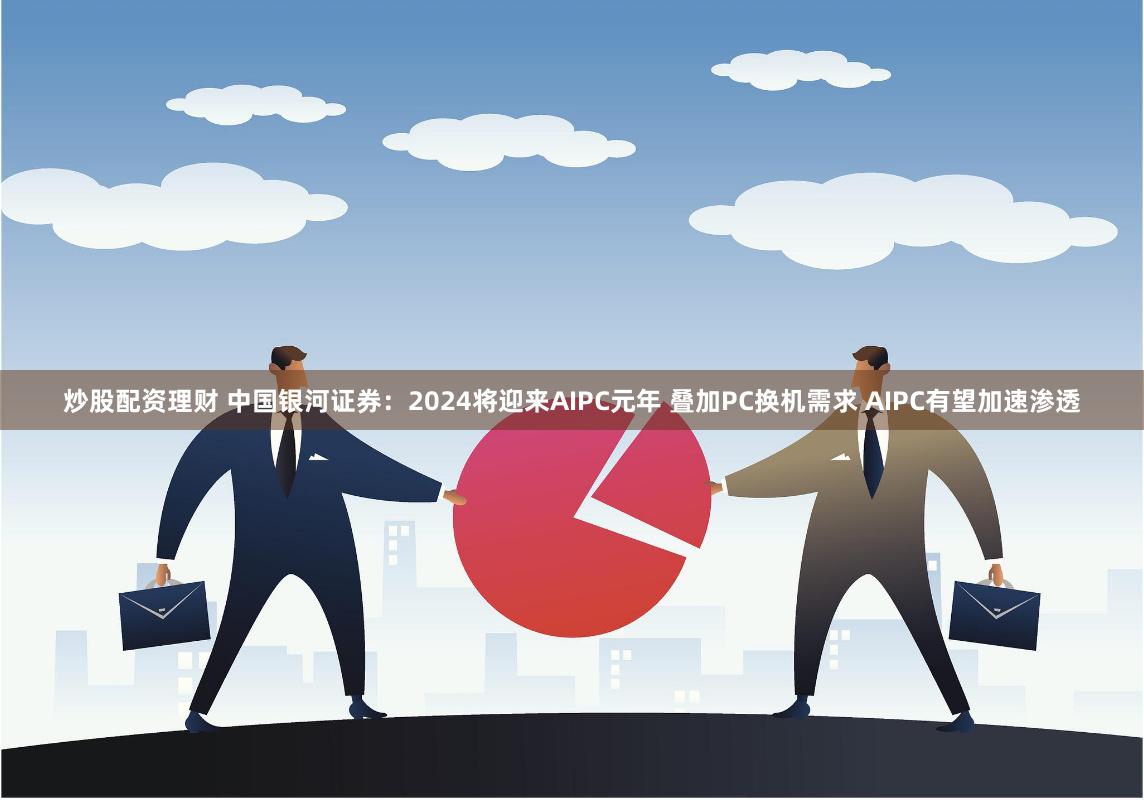 炒股配资理财 中国银河证券：2024将迎来AIPC元年 叠加PC换机需求 AIPC有望加速渗透