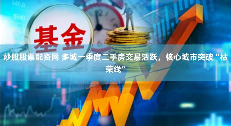 炒股股票配资网 多城一季度二手房交易活跃，核心城市突破“枯荣线”