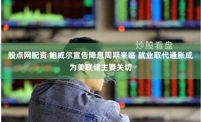 股点网配资 鲍威尔宣告降息周期来临 就业取代通胀成为美联储主要关切