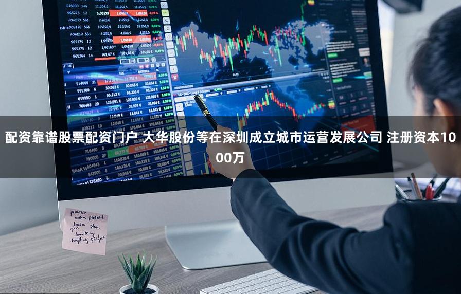 配资靠谱股票配资门户 大华股份等在深圳成立城市运营发展公司 注册资本1000万