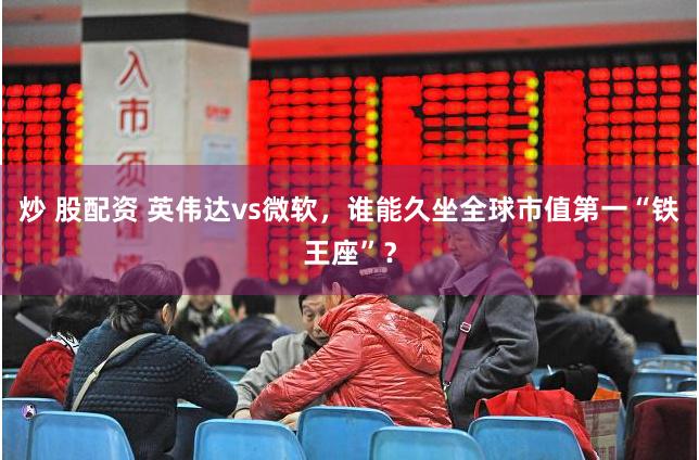 炒 股配资 英伟达vs微软，谁能久坐全球市值第一“铁王座”？