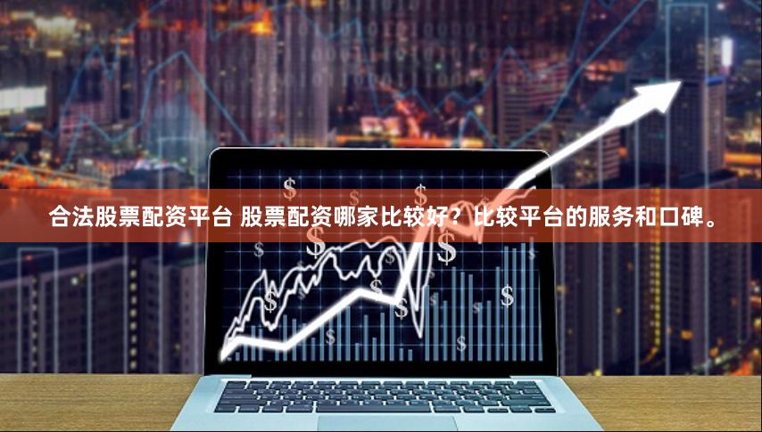 合法股票配资平台 股票配资哪家比较好？比较平台的服务和口碑。