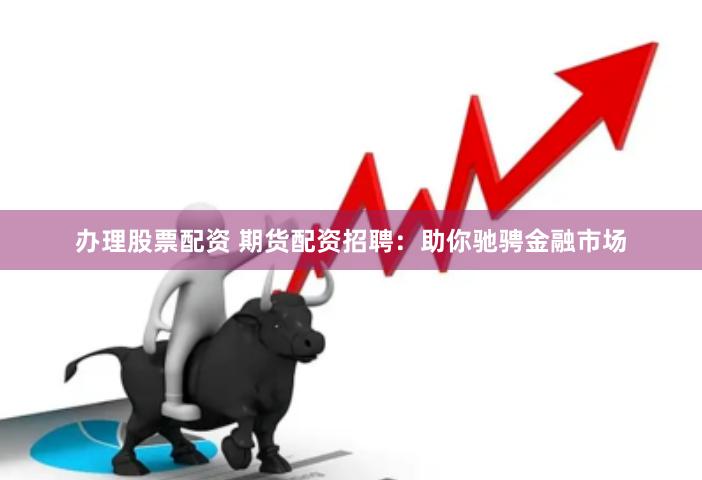 办理股票配资 期货配资招聘：助你驰骋金融市场