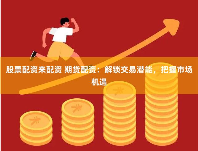 股票配资来配资 期货配资：解锁交易潜能，把握市场机遇