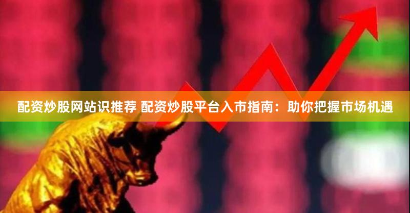 配资炒股网站识推荐 配资炒股平台入市指南：助你把握市场机遇
