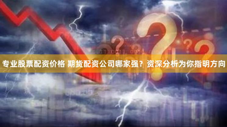 专业股票配资价格 期货配资公司哪家强？资深分析为你指明方向