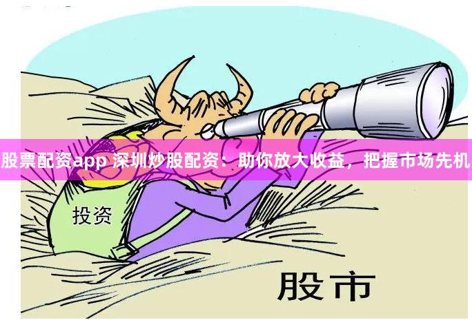 股票配资app 深圳炒股配资：助你放大收益，把握市场先机