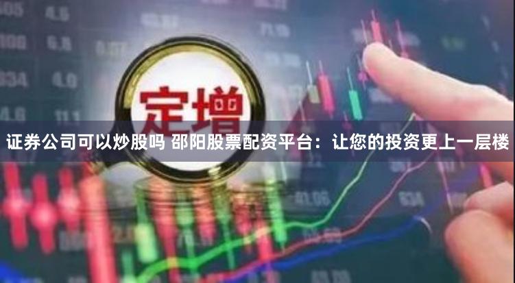 证券公司可以炒股吗 邵阳股票配资平台：让您的投资更上一层楼