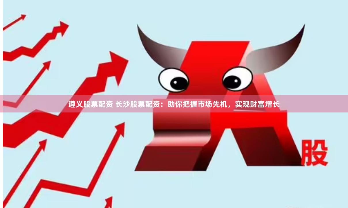 遵义股票配资 长沙股票配资：助你把握市场先机，实现财富增长