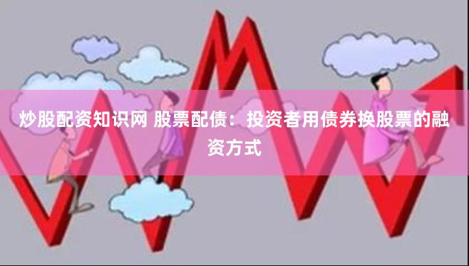 炒股配资知识网 股票配债：投资者用债券换股票的融资方式