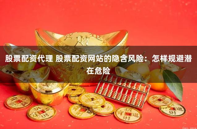 股票配资代理 股票配资网站的隐含风险：怎样规避潜在危险