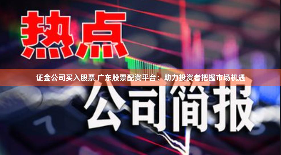 证金公司买入股票 广东股票配资平台：助力投资者把握市场机遇