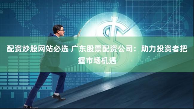 配资炒股网站必选 广东股票配资公司：助力投资者把握市场机遇